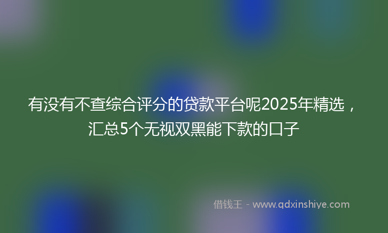 有没有不查综合评分的贷款平台呢2025年精选，汇总5个无视双黑能下款的口子