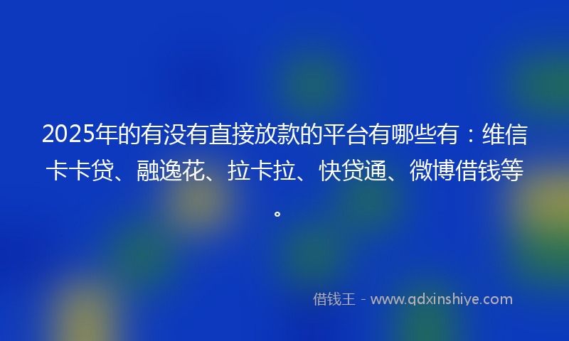 2025年的有没有直接放款的平台有哪些有：维信卡卡贷、融逸花、拉卡拉、快贷通、微博借钱等。