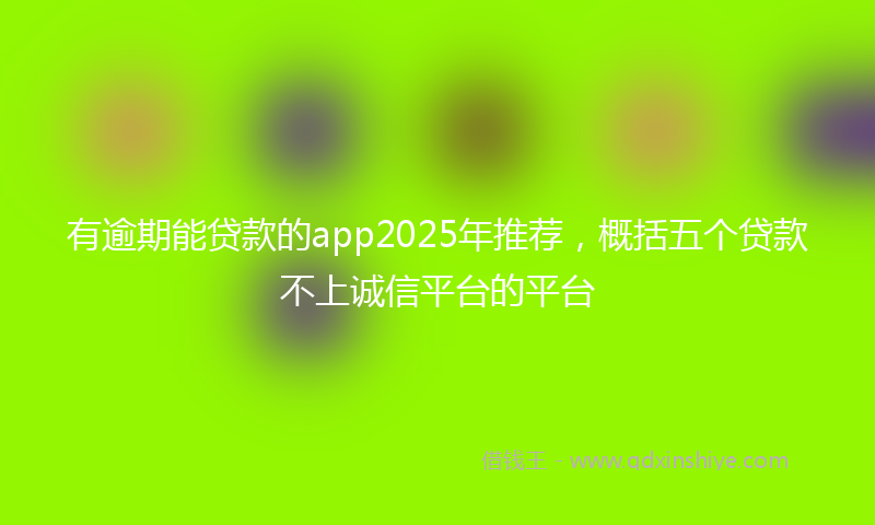 有逾期能贷款的app2025年推荐，概括五个贷款不上诚信平台的平台