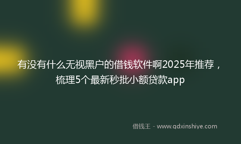 有没有什么无视黑户的借钱软件啊2025年推荐，梳理5个最新秒批小额贷款app