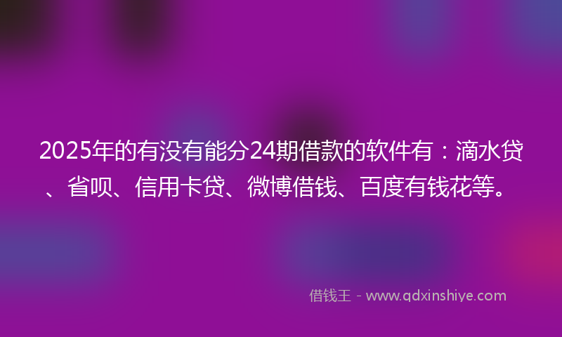 2025年的有没有能分24期借款的软件有：滴水贷、省呗、信用卡贷、微博借钱、百度有钱花等。