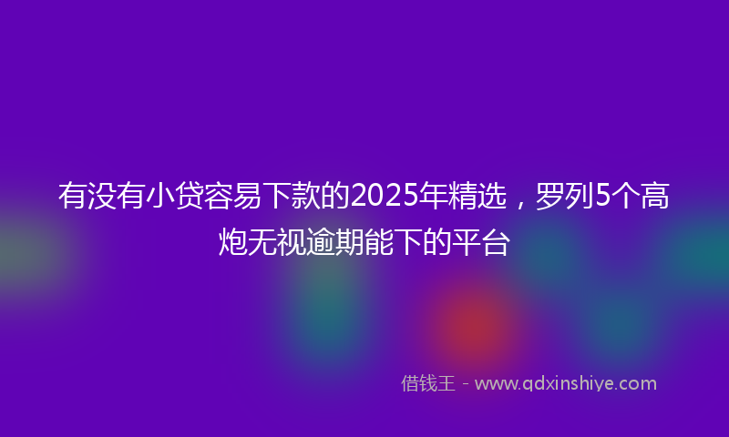 有没有小贷容易下款的2025年精选，罗列5个高炮无视逾期能下的平台