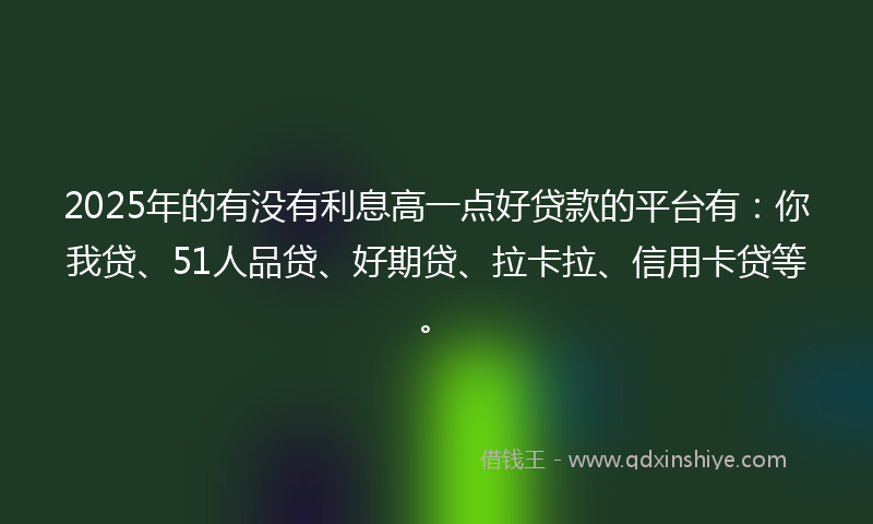 2025年的有没有利息高一点好贷款的平台有：你我贷、51人品贷、好期贷、拉卡拉、信用卡贷等。