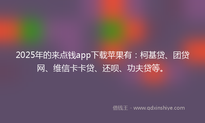 2025年的来点钱app下载苹果有：柯基贷、团贷网、维信卡卡贷、还呗、功夫贷等。