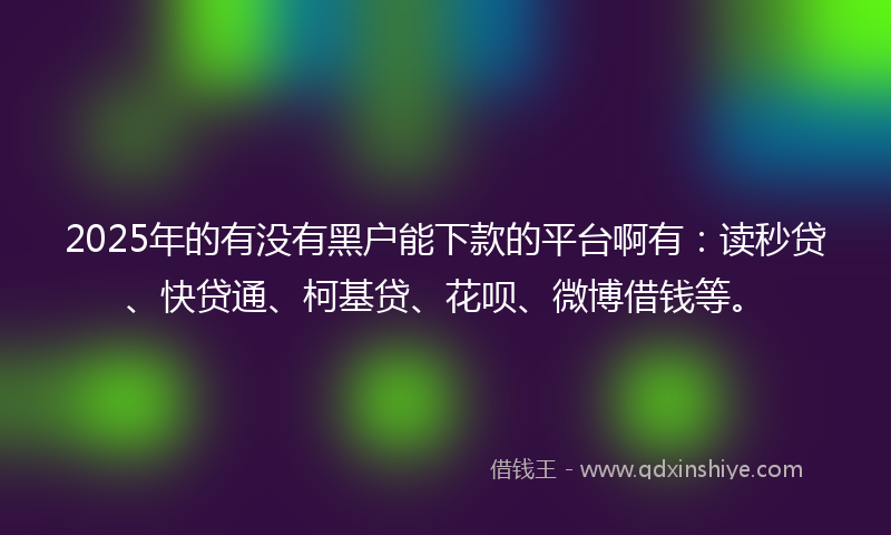 2025年的有没有黑户能下款的平台啊有：读秒贷、快贷通、柯基贷、花呗、微博借钱等。