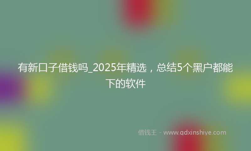 有新口子借钱吗_2025年精选，总结5个黑户都能下的软件