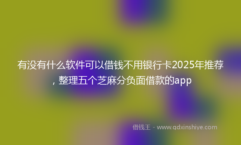 有没有什么软件可以借钱不用银行卡2025年推荐，整理五个芝麻分负面借款的app