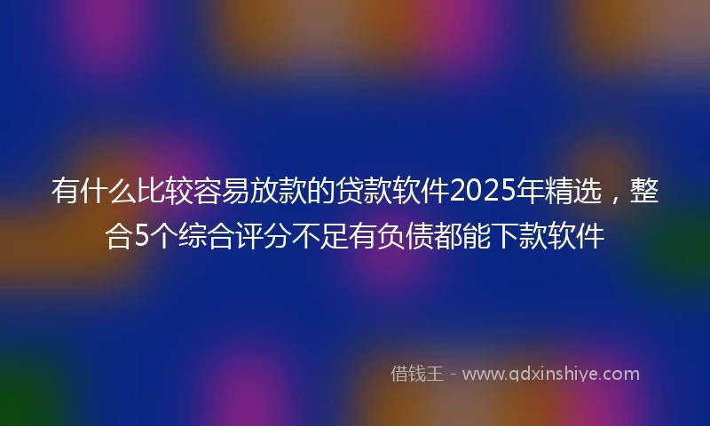 有什么比较容易放款的贷款软件2025年精选，整合5个综合评分不足有负债都能下款软件