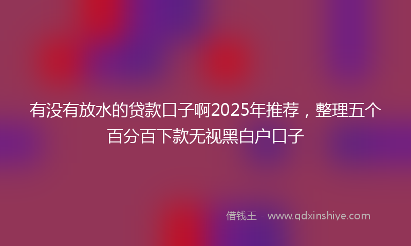 有没有放水的贷款口子啊2025年推荐，整理五个百分百下款无视黑白户口子