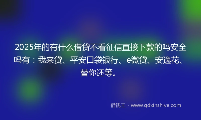 2025年的有什么借贷不看征信直接下款的吗安全吗有：我来贷、平安口袋银行、e微贷、安逸花、替你还等。
