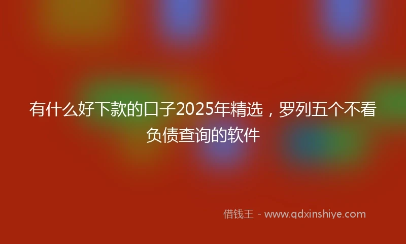 有什么好下款的口子2025年精选，罗列五个不看负债查询的软件