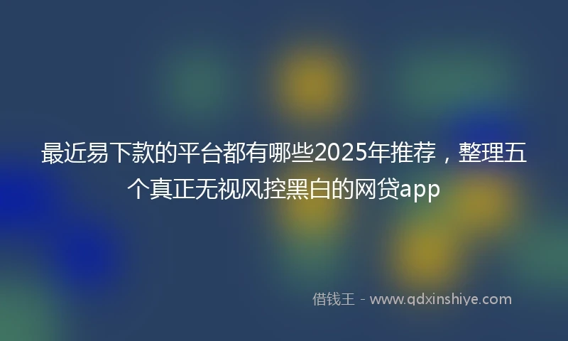 最近易下款的平台都有哪些2025年推荐，整理五个真正无视风控黑白的网贷app