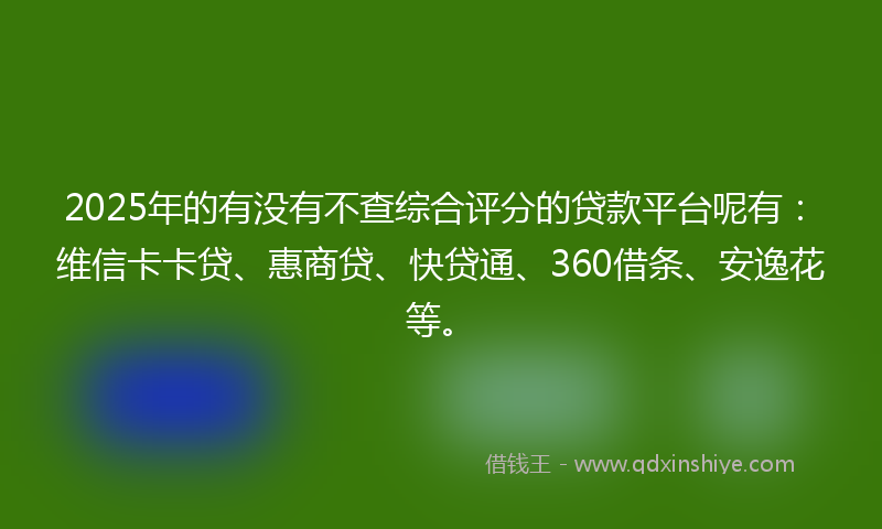 2025年的有没有不查综合评分的贷款平台呢有：维信卡卡贷、惠商贷、快贷通、360借条、安逸花等。