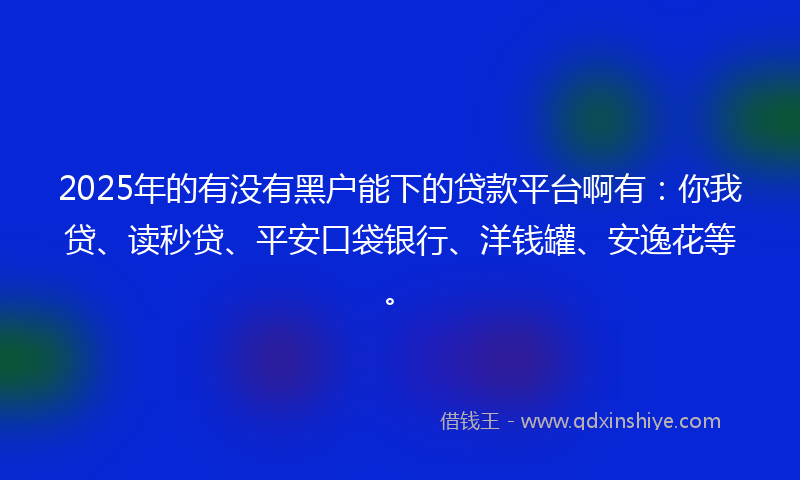 2025年的有没有黑户能下的贷款平台啊有：你我贷、读秒贷、平安口袋银行、洋钱罐、安逸花等。