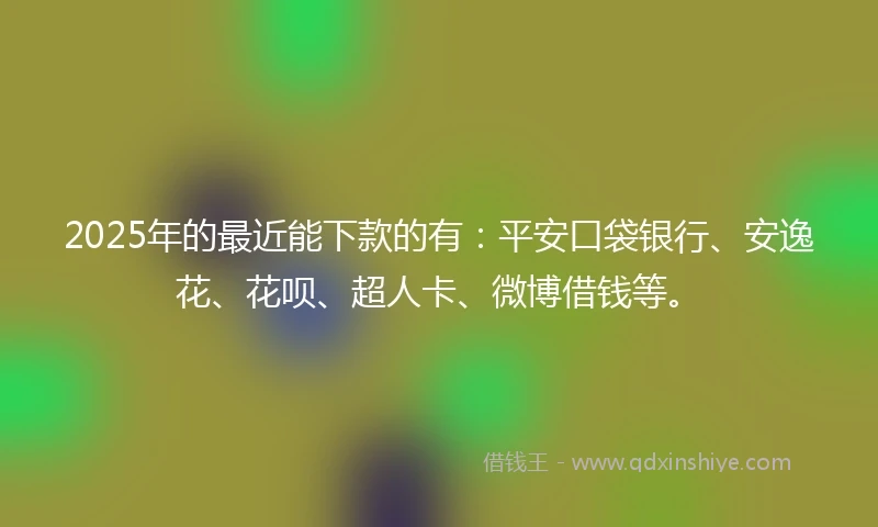 2025年的最近能下款的有：平安口袋银行、安逸花、花呗、超人卡、微博借钱等。