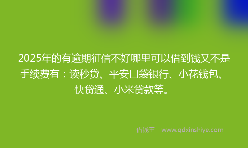 2025年的有逾期征信不好哪里可以借到钱又不是手续费有：读秒贷、平安口袋银行、小花钱包、快贷通、小米贷款等。
