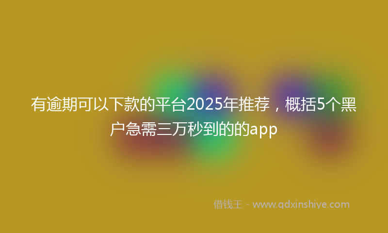 有逾期可以下款的平台2025年推荐，概括5个黑户急需三万秒到的的app