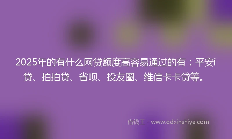 2025年的有什么网贷额度高容易通过的有：平安i贷、拍拍贷、省呗、投友圈、维信卡卡贷等。