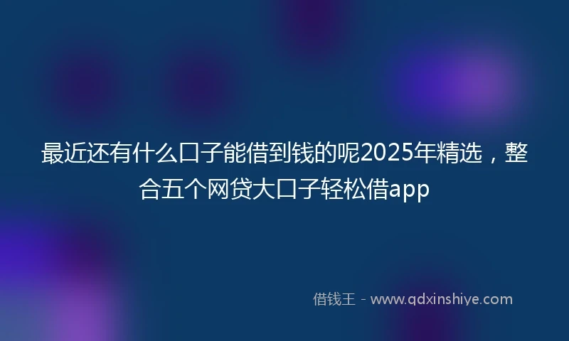 最近还有什么口子能借到钱的呢2025年精选，整合五个网贷大口子轻松借app