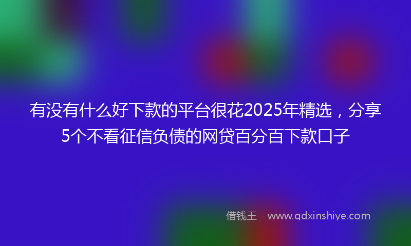有没有什么好下款的平台很花2025年精选，分享5个不看征信负债的网贷百分百下款口子