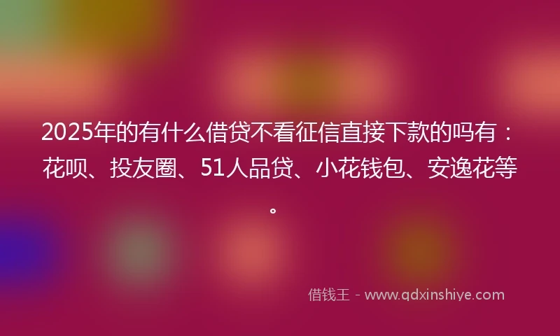 2025年的有什么借贷不看征信直接下款的吗有：花呗、投友圈、51人品贷、小花钱包、安逸花等。