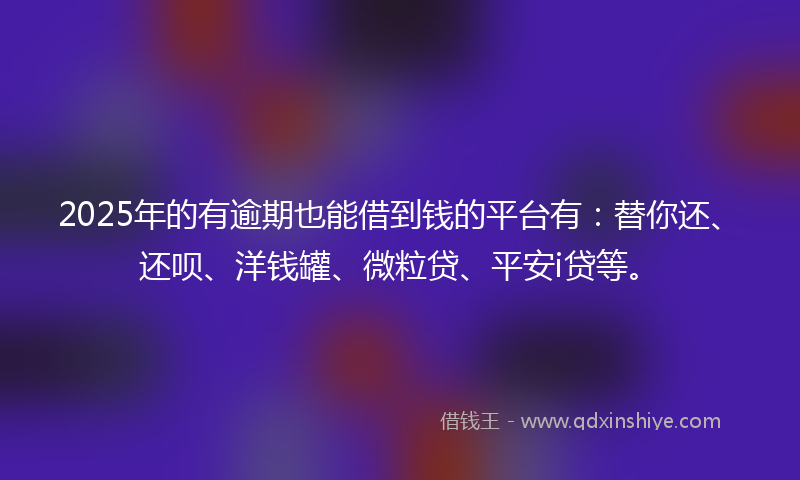 2025年的有逾期也能借到钱的平台有：替你还、还呗、洋钱罐、微粒贷、平安i贷等。
