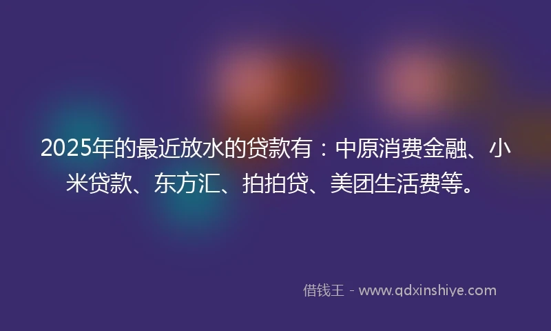 2025年的最近放水的贷款有：中原消费金融、小米贷款、东方汇、拍拍贷、美团生活费等。