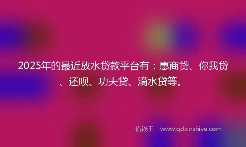 2025年的最近放水贷款平台有：惠商贷、你我贷、还呗、功夫贷、滴水贷等。