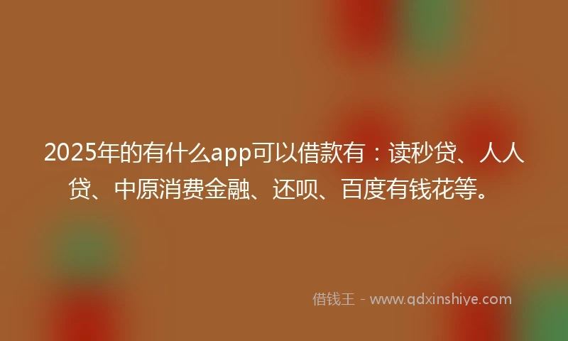 2025年的有什么app可以借款有：读秒贷、人人贷、中原消费金融、还呗、百度有钱花等。