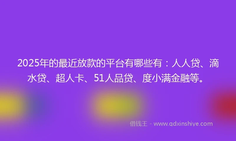 2025年的最近放款的平台有哪些有：人人贷、滴水贷、超人卡、51人品贷、度小满金融等。