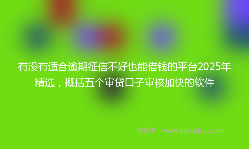 有没有适合逾期征信不好也能借钱的平台2025年精选，概括五个审贷口子审核加快的软件