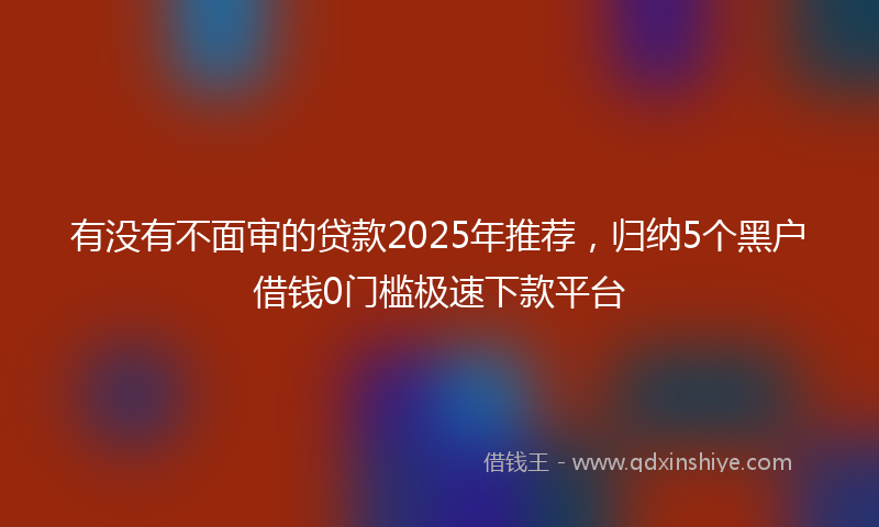 有没有不面审的贷款2025年推荐，归纳5个黑户借钱0门槛极速下款平台