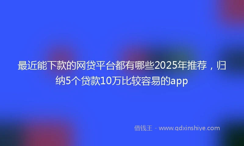 最近能下款的网贷平台都有哪些2025年推荐，归纳5个贷款10万比较容易的app