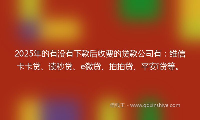 2025年的有没有下款后收费的贷款公司有：维信卡卡贷、读秒贷、e微贷、拍拍贷、平安i贷等。