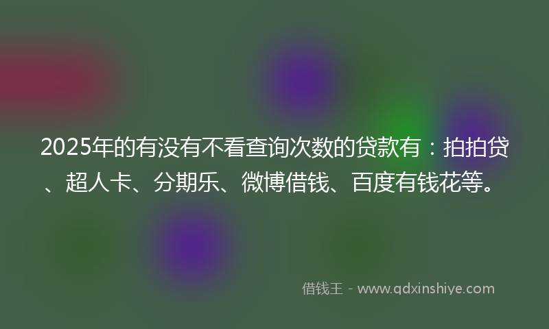 2025年的有没有不看查询次数的贷款有：拍拍贷、超人卡、分期乐、微博借钱、百度有钱花等。