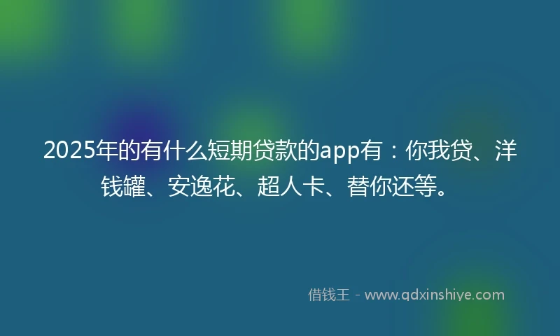 2025年的有什么短期贷款的app有：你我贷、洋钱罐、安逸花、超人卡、替你还等。