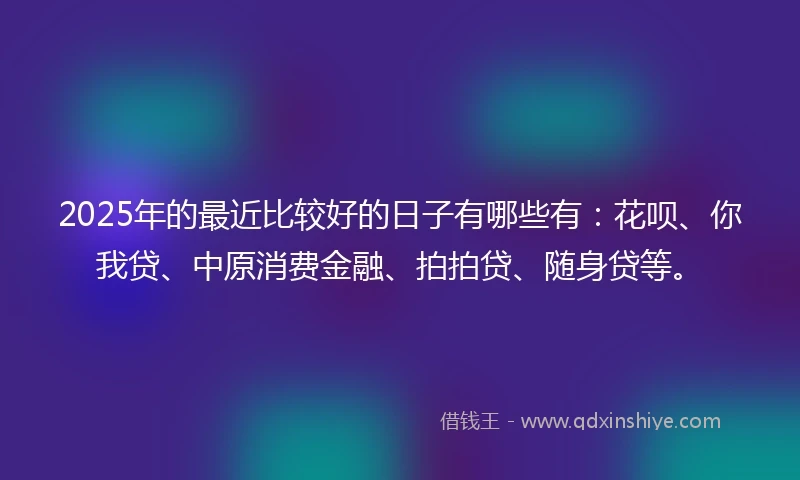 2025年的最近比较好的日子有哪些有:花呗、你我贷、中原消费金融、拍拍贷、随身贷等。