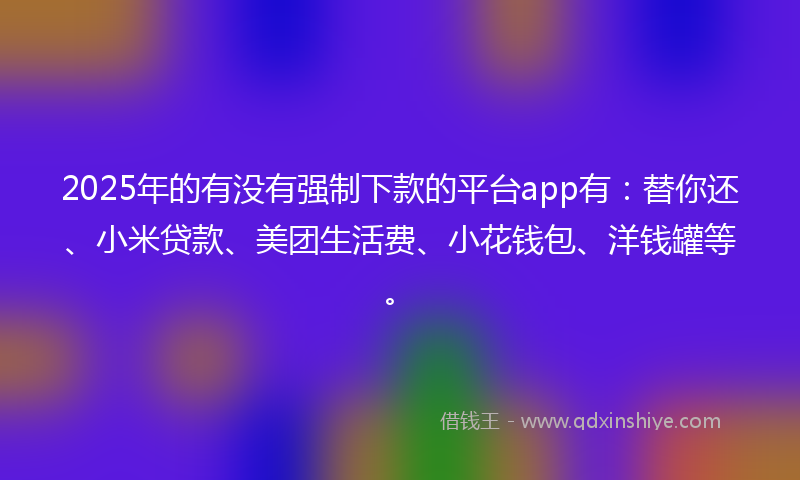 2025年的有没有强制下款的平台app有：替你还、小米贷款、美团生活费、小花钱包、洋钱罐等。
