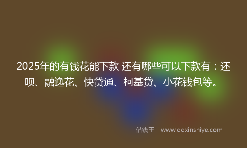 2025年的有钱花能下款 还有哪些可以下款有：还呗、融逸花、快贷通、柯基贷、小花钱包等。