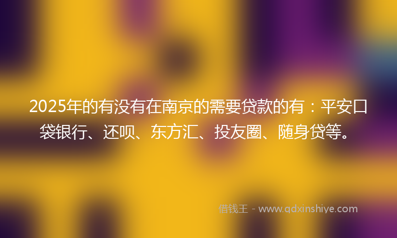 2025年的有没有在南京的需要贷款的有：平安口袋银行、还呗、东方汇、投友圈、随身贷等。