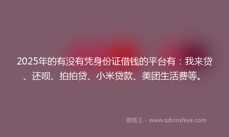 2025年的有没有凭身份证借钱的平台有：我来贷、还呗、拍拍贷、小米贷款、美团生活费等。