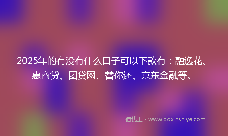 2025年的有没有什么口子可以下款有：融逸花、惠商贷、团贷网、替你还、京东金融等。