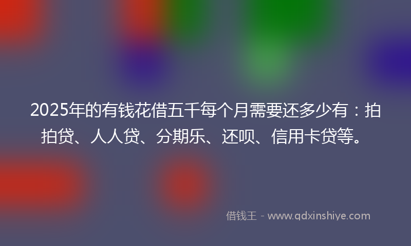 2025年的有钱花借五千每个月需要还多少有：拍拍贷、人人贷、分期乐、还呗、信用卡贷等。