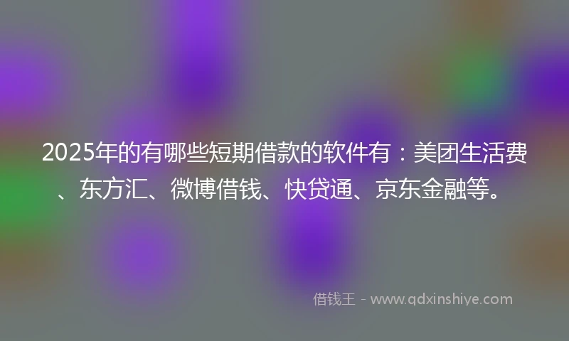 2025年的有哪些短期借款的软件有：美团生活费、东方汇、微博借钱、快贷通、京东金融等。