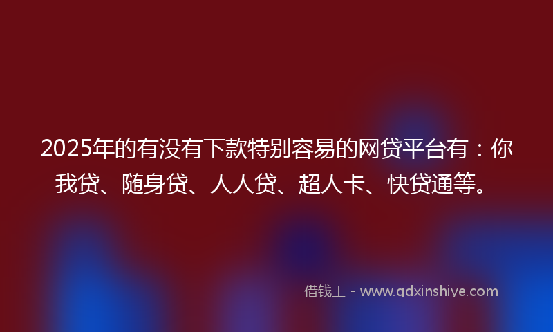 2025年的有没有下款特别容易的网贷平台有：你我贷、随身贷、人人贷、超人卡、快贷通等。