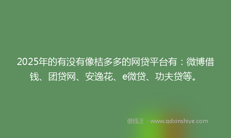 2025年的有没有像桔多多的网贷平台有：微博借钱、团贷网、安逸花、e微贷、功夫贷等。
