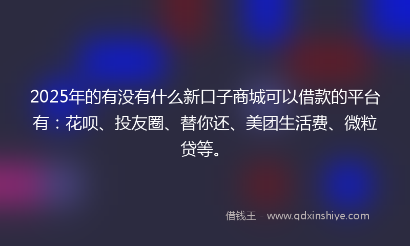 2025年的有没有什么新口子商城可以借款的平台有：花呗、投友圈、替你还、美团生活费、微粒贷等。