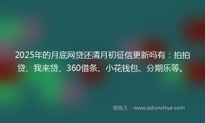 2025年的月底网贷还清月初征信更新吗有：拍拍贷、我来贷、360借条、小花钱包、分期乐等。