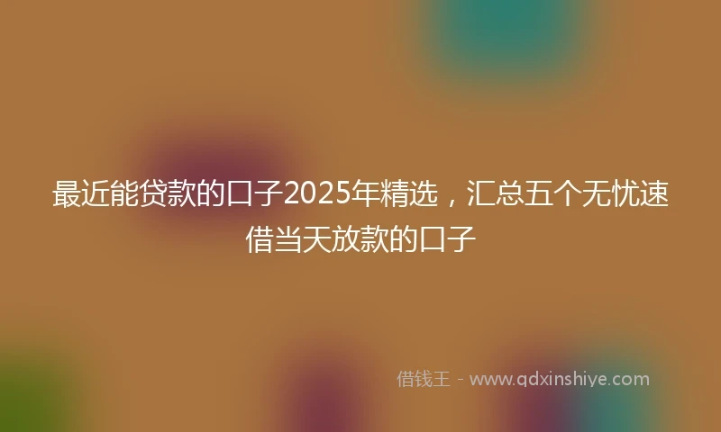 最近能贷款的口子2025年精选，汇总五个无忧速借当天放款的口子