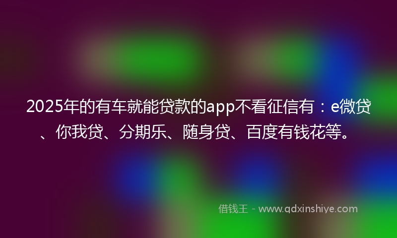 2025年的有车就能贷款的app不看征信有：e微贷、你我贷、分期乐、随身贷、百度有钱花等。